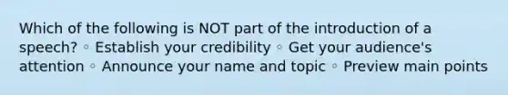 Which of the following is NOT part of the introduction of a speech? ◦ Establish your credibility ◦ Get your audience's attention ◦ Announce your name and topic ◦ Preview main points