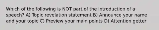 Which of the following is NOT part of the introduction of a speech? A) Topic revelation statement B) Announce your name and your topic C) Preview your main points D) Attention getter