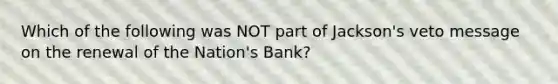 Which of the following was NOT part of Jackson's veto message on the renewal of the Nation's Bank?