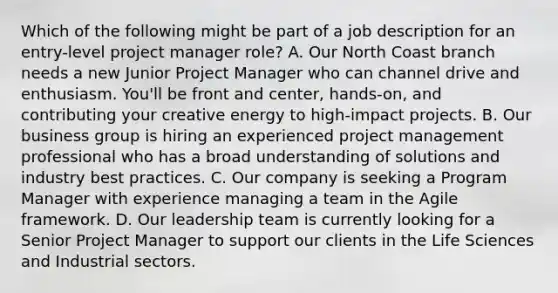 Which of the following might be part of a job description for an entry-level project manager role? A. Our North Coast branch needs a new Junior Project Manager who can channel drive and enthusiasm. You'll be front and center, hands-on, and contributing your creative energy to high-impact projects. B. Our business group is hiring an experienced project management professional who has a broad understanding of solutions and industry best practices. C. Our company is seeking a Program Manager with experience managing a team in the Agile framework. D. Our leadership team is currently looking for a Senior Project Manager to support our clients in the Life Sciences and Industrial sectors.