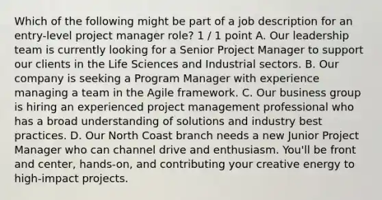 Which of the following might be part of a job description for an entry-level project manager role? 1 / 1 point A. Our leadership team is currently looking for a Senior Project Manager to support our clients in the Life Sciences and Industrial sectors. B. Our company is seeking a Program Manager with experience managing a team in the Agile framework. C. Our business group is hiring an experienced project management professional who has a broad understanding of solutions and industry best practices. D. Our North Coast branch needs a new Junior Project Manager who can channel drive and enthusiasm. You'll be front and center, hands-on, and contributing your creative energy to high-impact projects.