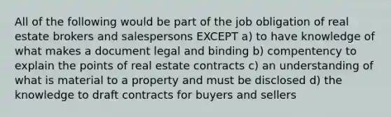 All of the following would be part of the job obligation of real estate brokers and salespersons EXCEPT a) to have knowledge of what makes a document legal and binding b) compentency to explain the points of real estate contracts c) an understanding of what is material to a property and must be disclosed d) the knowledge to draft contracts for buyers and sellers