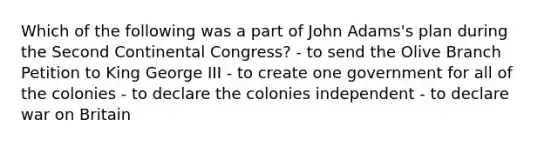 Which of the following was a part of John Adams's plan during the Second Continental Congress? - to send the Olive Branch Petition to King George III - to create one government for all of the colonies - to declare the colonies independent - to declare war on Britain