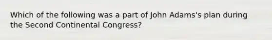 Which of the following was a part of John Adams's plan during the Second Continental Congress?