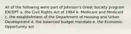 All of the following were part of Johnson's Great Society program EXCEPT a. the Civil Rights Act of 1964 b. Medicare and Medicaid c. the establishment of the Department of Housing and Urban Development d. the balanced budget mandate e. the Economic Opportunity act