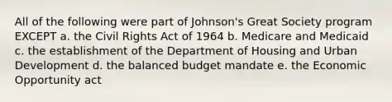 All of the following were part of Johnson's Great Society program EXCEPT a. the Civil Rights Act of 1964 b. Medicare and Medicaid c. the establishment of the Department of Housing and Urban Development d. the balanced budget mandate e. the Economic Opportunity act