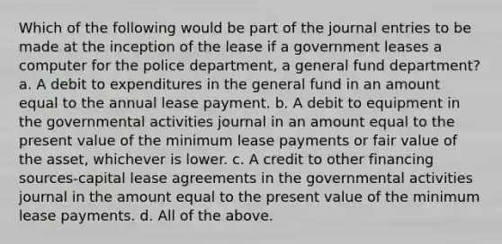 Which of the following would be part of the journal entries to be made at the inception of the lease if a government leases a computer for the police department, a general fund department? a. A debit to expenditures in the general fund in an amount equal to the annual lease payment. b. A debit to equipment in the governmental activities journal in an amount equal to the present value of the minimum lease payments or fair value of the asset, whichever is lower. c. A credit to other financing sources-capital lease agreements in the governmental activities journal in the amount equal to the present value of the minimum lease payments. d. All of the above.