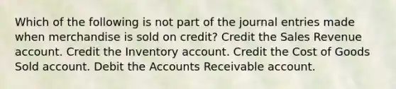 Which of the following is not part of the <a href='https://www.questionai.com/knowledge/k7UlY65VeM-journal-entries' class='anchor-knowledge'>journal entries</a> made when merchandise is sold on credit? Credit the Sales Revenue account. Credit the Inventory account. Credit the Cost of Goods Sold account. Debit the Accounts Receivable account.