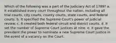 Which of the following was a part of the Judiciary Act of 1789? a. It established every court throughout the nation, including all trial courts, city courts, county courts, state courts, and federal courts. b. It specified the Supreme Court's power of judicial review. c. It created both federal circuit and district courts. d. It set the number of Supreme Court justices at nine. e. It gave the president the power to nominate a new Supreme Court justice in the event of a vacancy on the Court.