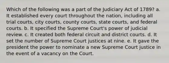 Which of the following was a part of the Judiciary Act of 1789? a. It established every court throughout the nation, including all trial courts, city courts, county courts, state courts, and federal courts. b. It specified the Supreme Court's power of judicial review. c. It created both federal circuit and district courts. d. It set the number of Supreme Court justices at nine. e. It gave the president the power to nominate a new Supreme Court justice in the event of a vacancy on the Court.