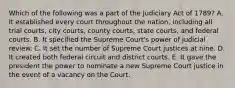 Which of the following was a part of the Judiciary Act of 1789? A. It established every court throughout the nation, including all trial courts, city courts, county courts, state courts, and federal courts. B. It specified the Supreme Court's power of judicial review. C. It set the number of Supreme Court justices at nine. D. It created both federal circuit and district courts. E. It gave the president the power to nominate a new Supreme Court justice in the event of a vacancy on the Court.