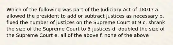 Which of the following was part of the Judiciary Act of 1801? a. allowed the president to add or subtract justices as necessary b. fixed the number of justices on the Supreme Court at 9 c. shrank the size of the Supreme Court to 5 justices d. doubled the size of the Supreme Court e. all of the above f. none of the above