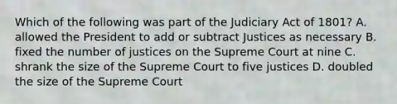 Which of the following was part of the Judiciary Act of 1801? A. allowed the President to add or subtract Justices as necessary B. fixed the number of justices on the Supreme Court at nine C. shrank the size of the Supreme Court to five justices D. doubled the size of the Supreme Court