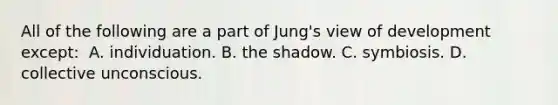 All of the following are a part of Jung's view of development except: ​ ​A. individuation. ​B. the shadow. C. ​symbiosis. D. ​collective unconscious.