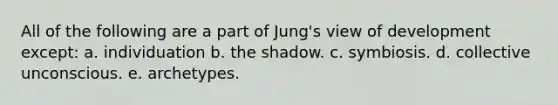 All of the following are a part of Jung's view of development except: a. individuation b. the shadow. c. symbiosis. d. collective unconscious. e. archetypes.