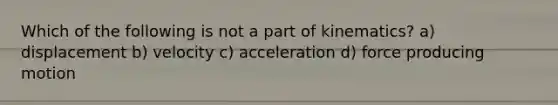 Which of the following is not a part of kinematics? a) displacement b) velocity c) acceleration d) force producing motion