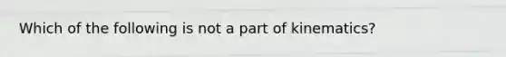 Which of the following is not a part of kinematics?