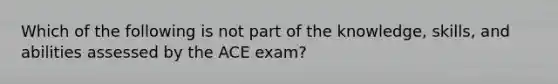 Which of the following is not part of the knowledge, skills, and abilities assessed by the ACE exam?