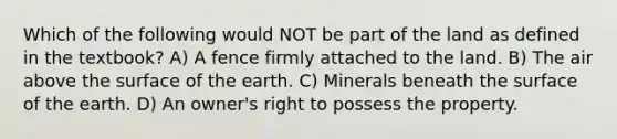 Which of the following would NOT be part of the land as defined in the textbook? A) A fence firmly attached to the land. B) The air above the surface of the earth. C) Minerals beneath the surface of the earth. D) An owner's right to possess the property.