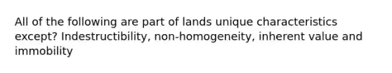 All of the following are part of lands unique characteristics except? Indestructibility, non-homogeneity, inherent value and immobility