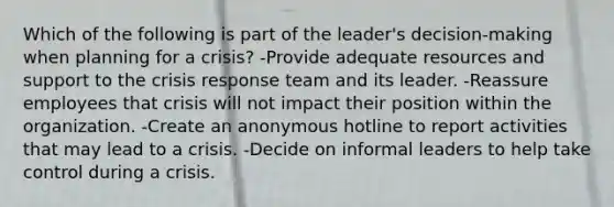 Which of the following is part of the leader's decision-making when planning for a crisis? -Provide adequate resources and support to the crisis response team and its leader. -Reassure employees that crisis will not impact their position within the organization. -Create an anonymous hotline to report activities that may lead to a crisis. -Decide on informal leaders to help take control during a crisis.