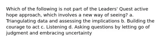 Which of the following is not part of the Leaders' Quest active hope approach, which involves a new way of seeing? a. Triangulating data and assessing the implications b. Building the courage to act c. Listening d. Asking questions by letting go of judgment and embracing uncertainty