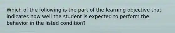 Which of the following is the part of the learning objective that indicates how well the student is expected to perform the behavior in the listed condition?