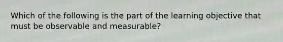 Which of the following is the part of the learning objective that must be observable and measurable?