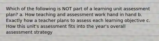 Which of the following is NOT part of a learning unit assessment plan? a. How teaching and assessment work hand in hand b. Exactly how a teacher plans to assess each learning objective c. How this unit's assessment fits into the year's overall assessment strategy