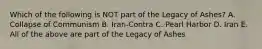 Which of the following is NOT part of the Legacy of Ashes? A. Collapse of Communism B. Iran-Contra C. Pearl Harbor D. Iran E. All of the above are part of the Legacy of Ashes