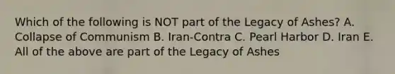 Which of the following is NOT part of the Legacy of Ashes? A. Collapse of Communism B. Iran-Contra C. Pearl Harbor D. Iran E. All of the above are part of the Legacy of Ashes