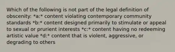 Which of the following is not part of the legal definition of obscenity: *a:* content violating contemporary community standards *b:* content designed primarily to stimulate or appeal to sexual or prurient interests *c:* content having no redeeming artistic value *d:* content that is violent, aggressive, or degrading to others