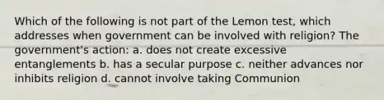 Which of the following is not part of the Lemon test, which addresses when government can be involved with religion? The government's action: a. does not create excessive entanglements b. has a secular purpose c. neither advances nor inhibits religion d. cannot involve taking Communion