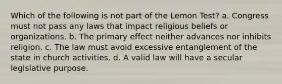 Which of the following is not part of the Lemon Test? a. Congress must not pass any laws that impact religious beliefs or organizations. b. The primary effect neither advances nor inhibits religion. c. The law must avoid excessive entanglement of the state in church activities. d. A valid law will have a secular legislative purpose.