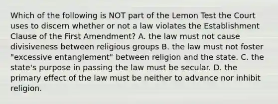 Which of the following is NOT part of the Lemon Test the Court uses to discern whether or not a law violates the Establishment Clause of the First Amendment? A. the law must not cause divisiveness between religious groups B. the law must not foster "excessive entanglement" between religion and the state. C. the state's purpose in passing the law must be secular. D. the primary effect of the law must be neither to advance nor inhibit religion.