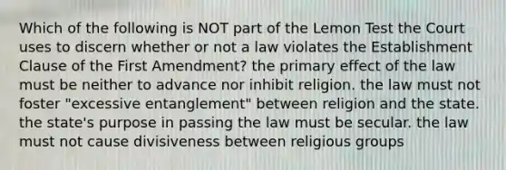 Which of the following is NOT part of the Lemon Test the Court uses to discern whether or not a law violates the Establishment Clause of the First Amendment? the primary effect of the law must be neither to advance nor inhibit religion. the law must not foster "excessive entanglement" between religion and the state. the state's purpose in passing the law must be secular. the law must not cause divisiveness between religious groups