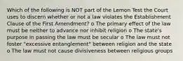 Which of the following is NOT part of the Lemon Test the Court uses to discern whether or not a law violates the Establishment Clause of the First Amendment? o The primary effect of the law must be neither to advance nor inhibit religion o The state's purpose in passing the law must be secular o The law must not foster "excessive entanglement" between religion and the state o The law must not cause divisiveness between religious groups