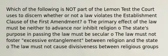 Which of the following is NOT part of the Lemon Test the Court uses to discern whether or not a law violates the Establishment Clause of the First Amendment? o The primary effect of the law must be neither to advance nor inhibit religion o The state's purpose in passing the law must be secular o The law must not foster "excessive entanglement" between religion and the state o The law must not cause divisiveness between religious groups