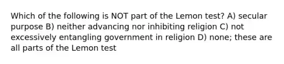 Which of the following is NOT part of the Lemon test? A) secular purpose B) neither advancing nor inhibiting religion C) not excessively entangling government in religion D) none; these are all parts of the Lemon test