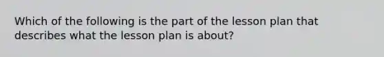 Which of the following is the part of the lesson plan that describes what the lesson plan is about?