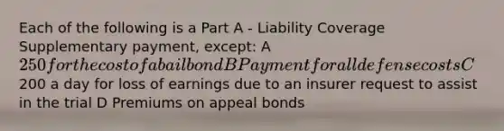 Each of the following is a Part A - Liability Coverage Supplementary payment, except: A 250 for the cost of a bail bond B Payment for all defense costs C200 a day for loss of earnings due to an insurer request to assist in the trial D Premiums on appeal bonds