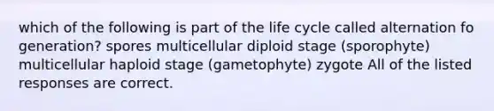 which of the following is part of the life cycle called alternation fo generation? spores multicellular diploid stage (sporophyte) multicellular haploid stage (gametophyte) zygote All of the listed responses are correct.