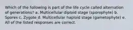 Which of the following is part of the life cycle called alternation of generations? a. Multicellular diploid stage (sporophyte) b. Spores c. Zygote d. Multicellular haploid stage (gametophyte) e. All of the listed responses are correct.