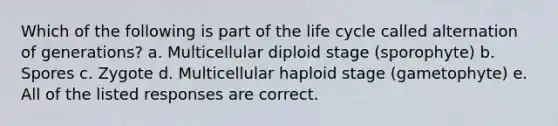 Which of the following is part of the life cycle called alternation of generations? a. Multicellular diploid stage (sporophyte) b. Spores c. Zygote d. Multicellular haploid stage (gametophyte) e. All of the listed responses are correct.