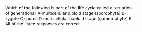 Which of the following is part of the life cycle called alternation of generations? A-multicellular diploid stage (sporophyte) B- zygote C-spores D-multicellular haploid stage (gametophyte) E-All of the listed responses are correct