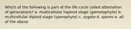 Which of the following is part of the life cycle called alternation of generations? a. multicellular haploid stage (gametophyte) b. multicellular diploid stage (sporophyte) c. zygote d. spores e. all of the above