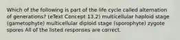 Which of the following is part of the life cycle called alternation of generations? (eText Concept 13.2) multicellular haploid stage (gametophyte) multicellular diploid stage (sporophyte) zygote spores All of the listed responses are correct.