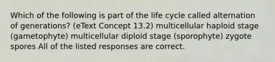 Which of the following is part of the life cycle called alternation of generations? (eText Concept 13.2) multicellular haploid stage (gametophyte) multicellular diploid stage (sporophyte) zygote spores All of the listed responses are correct.