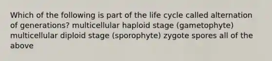 Which of the following is part of the life cycle called alternation of generations? multicellular haploid stage (gametophyte) multicellular diploid stage (sporophyte) zygote spores all of the above