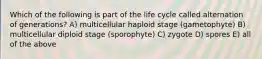 Which of the following is part of the life cycle called alternation of generations? A) multicellular haploid stage (gametophyte) B) multicellular diploid stage (sporophyte) C) zygote D) spores E) all of the above